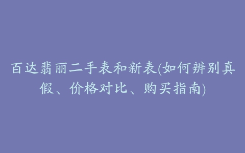 百达翡丽二手表和新表(如何辨别真假、价格对比、购买指南)