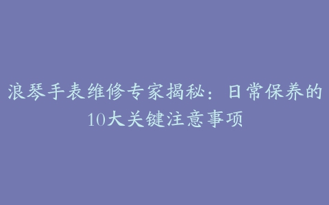 浪琴手表维修专家揭秘：日常保养的10大关键注意事项