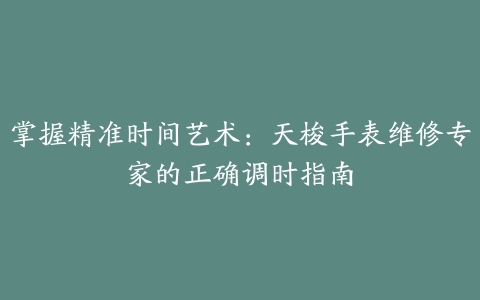 掌握精准时间艺术：天梭手表维修专家的正确调时指南