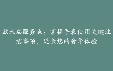 欧米茄服务点：掌握手表使用关键注意事项，延长您的奢华体验