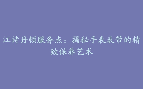 江诗丹顿服务点：揭秘手表表带的精致保养艺术