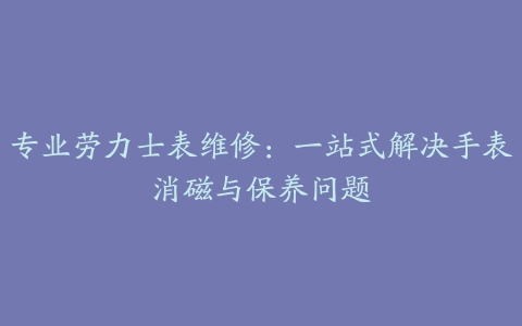 专业劳力士表维修：一站式解决手表消磁与保养问题