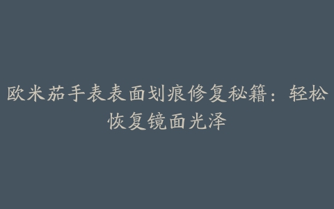 欧米茄手表表面划痕修复秘籍：轻松恢复镜面光泽