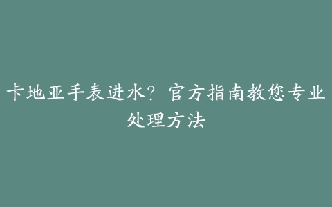 卡地亚手表进水？官方指南教您专业处理方法