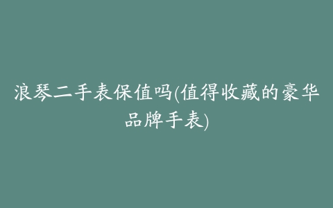 浪琴二手表保值吗(值得收藏的豪华品牌手表)