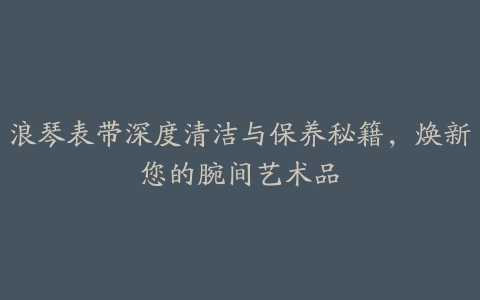 浪琴表带深度清洁与保养秘籍，焕新您的腕间艺术品