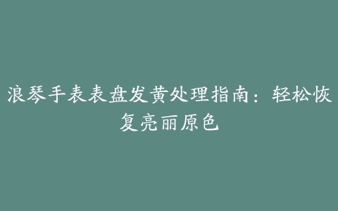 浪琴手表表盘发黄处理指南：轻松恢复亮丽原色