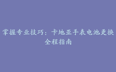 掌握专业技巧：卡地亚手表电池更换全程指南