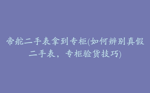 帝舵二手表拿到专柜(如何辨别真假二手表，专柜验货技巧)