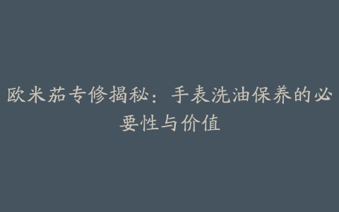 欧米茄专修揭秘：手表洗油保养的必要性与价值