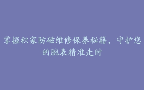 掌握积家防磁维修保养秘籍，守护您的腕表精准走时