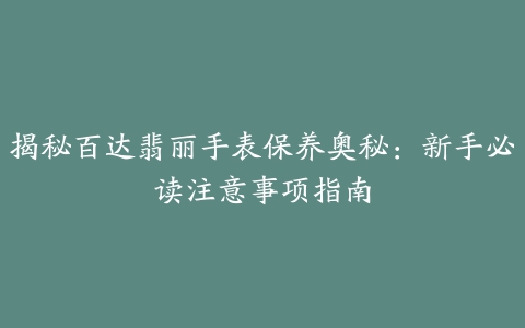 揭秘百达翡丽手表保养奥秘：新手必读注意事项指南