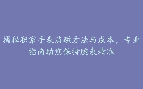 揭秘积家手表消磁方法与成本，专业指南助您保持腕表精准