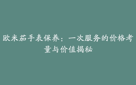 欧米茄手表保养：一次服务的价格考量与价值揭秘