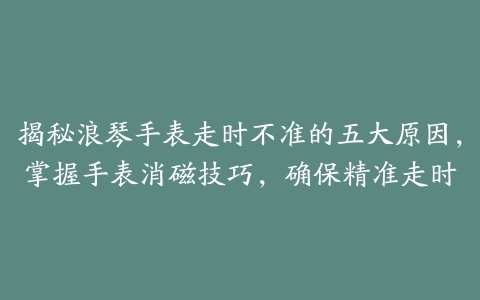 揭秘浪琴手表走时不准的五大原因，掌握手表消磁技巧，确保精准走时