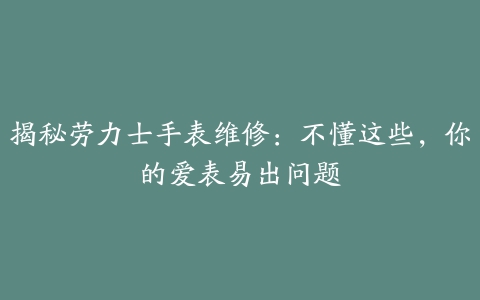 揭秘劳力士手表维修：不懂这些，你的爱表易出问题