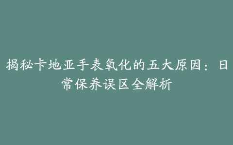 揭秘卡地亚手表氧化的五大原因：日常保养误区全解析