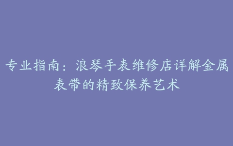 专业指南：浪琴手表维修店详解金属表带的精致保养艺术