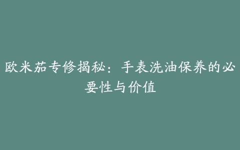 欧米茄专修揭秘：手表洗油保养的必要性与价值