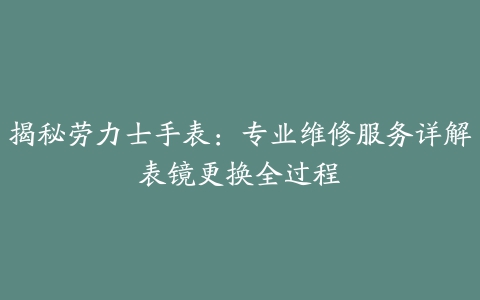 揭秘劳力士手表：专业维修服务详解表镜更换全过程