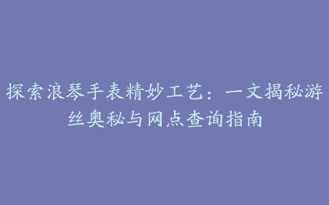 探索浪琴手表精妙工艺：一文揭秘游丝奥秘与网点查询指南