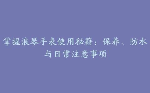 掌握浪琴手表使用秘籍：保养、防水与日常注意事项