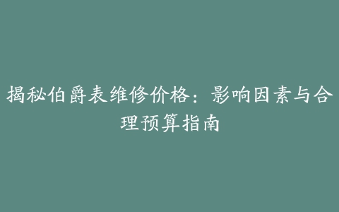 揭秘伯爵表维修价格：影响因素与合理预算指南