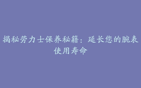 揭秘劳力士保养秘籍：延长您的腕表使用寿命