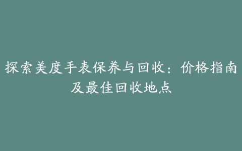 探索美度手表保养与回收：价格指南及最佳回收地点