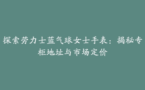 探索劳力士蓝气球女士手表：揭秘专柜地址与市场定价