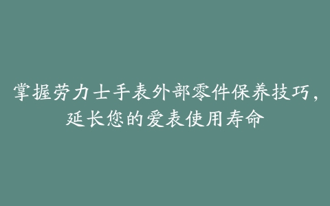 掌握劳力士手表外部零件保养技巧，延长您的爱表使用寿命