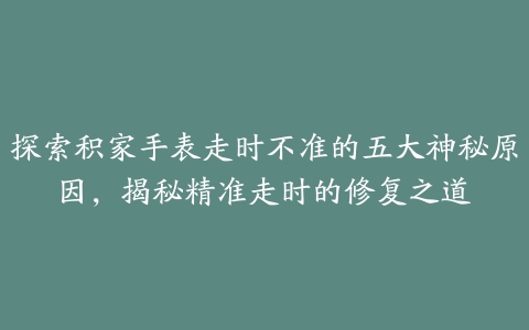 探索积家手表走时不准的五大神秘原因，揭秘精准走时的修复之道