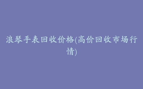 浪琴手表回收价格(高价回收市场行情)