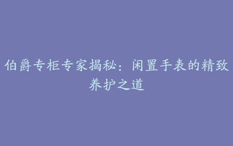 伯爵专柜专家揭秘：闲置手表的精致养护之道