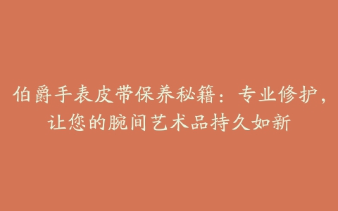 伯爵手表皮带保养秘籍：专业修护，让您的腕间艺术品持久如新