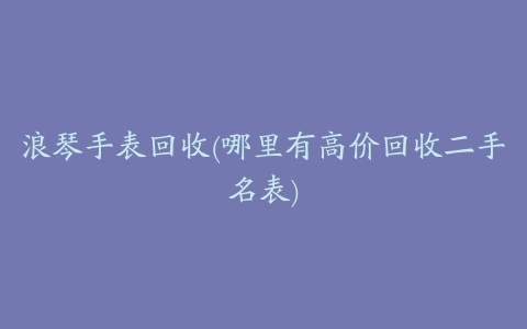 浪琴手表回收(哪里有高价回收二手名表)