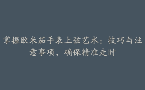 掌握欧米茄手表上弦艺术：技巧与注意事项，确保精准走时