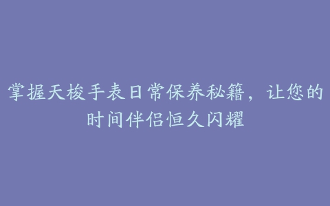 掌握天梭手表日常保养秘籍，让您的时间伴侣恒久闪耀