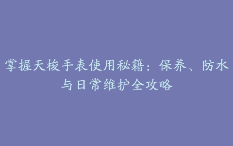 掌握天梭手表使用秘籍：保养、防水与日常维护全攻略