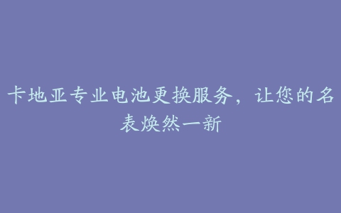 卡地亚专业电池更换服务，让您的名表焕然一新