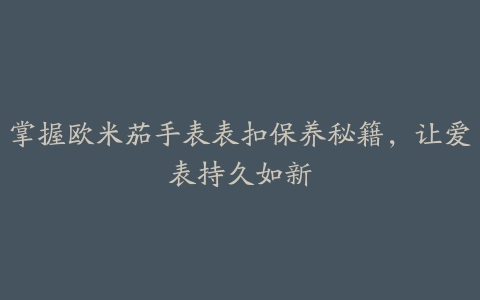 掌握欧米茄手表表扣保养秘籍，让爱表持久如新