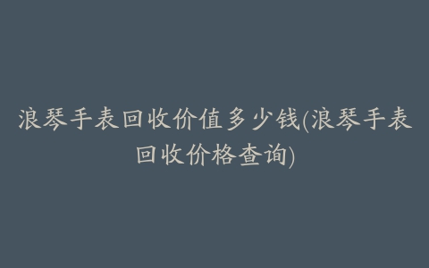 浪琴手表回收价值多少钱(浪琴手表回收价格查询)