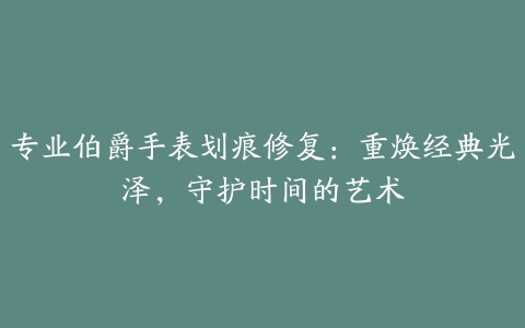 专业伯爵手表划痕修复：重焕经典光泽，守护时间的艺术