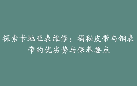 探索卡地亚表维修：揭秘皮带与钢表带的优劣势与保养要点