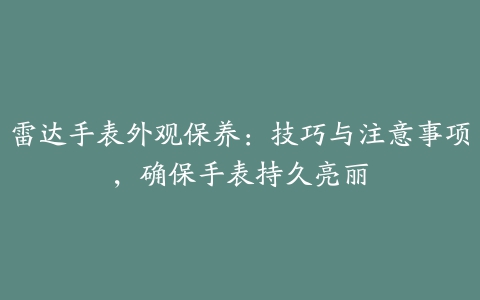 雷达手表外观保养：技巧与注意事项，确保手表持久亮丽