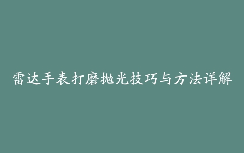 雷达手表打磨抛光技巧与方法详解