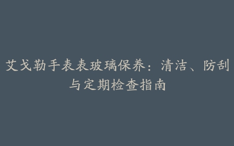 艾戈勒手表表玻璃保养：清洁、防刮与定期检查指南