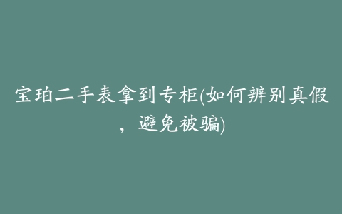 宝珀二手表拿到专柜(如何辨别真假，避免被骗)