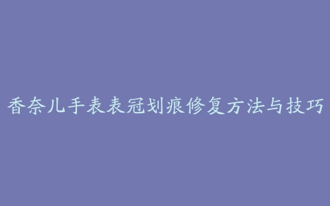 香奈儿手表表冠划痕修复方法与技巧