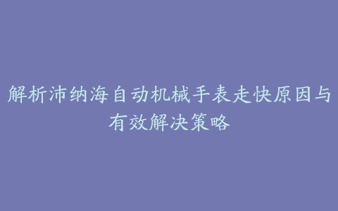 解析沛纳海自动机械手表走快原因与有效解决策略